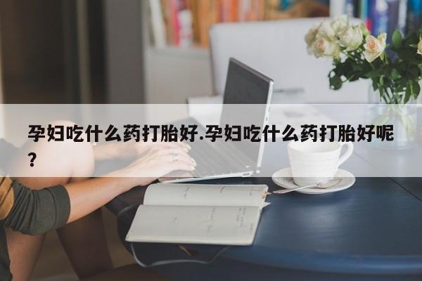 打胎药微信购买官方正品孕妇吃什么药打胎好.孕妇吃什么药打胎好呢？