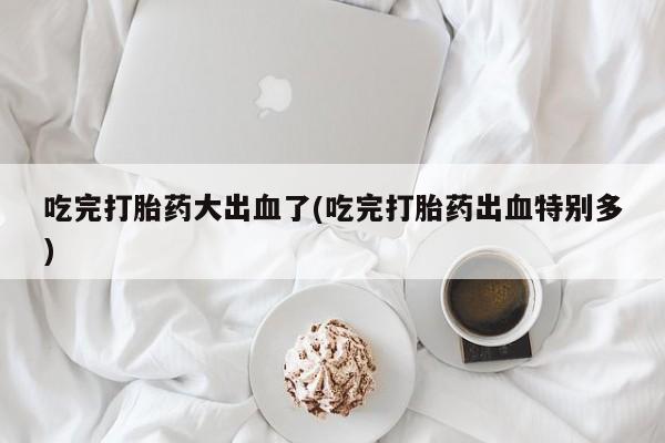 打胎药微信购买官方正品吃完打胎药大出血了(吃完打胎药出血特别多)
