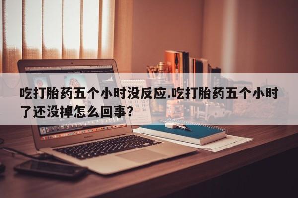打胎药微信购买官方正品吃打胎药五个小时没反应.吃打胎药五个小时了还没掉怎么回事？