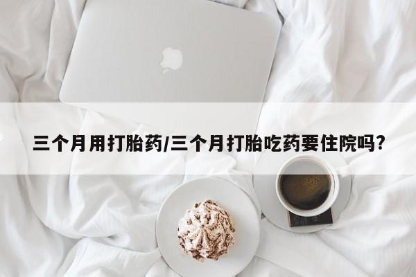 打胎药微信购买官方正品三个月用打胎药/三个月打胎吃药要住院吗?