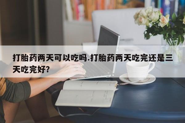打胎药微信购买官方正品打胎药两天可以吃吗.打胎药两天吃完还是三天吃完好？