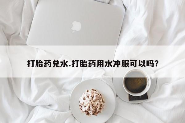 打胎药微信购买官方正品打胎药兑水.打胎药用水冲服可以吗？