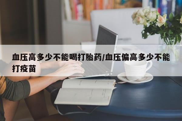 打胎药微信购买官方正品血压高多少不能喝打胎药/血压偏高多少不能打疫苗
