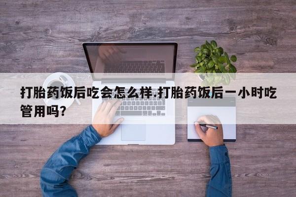 打胎药微信购买官方正品打胎药饭后吃会怎么样.打胎药饭后一小时吃管用吗？
