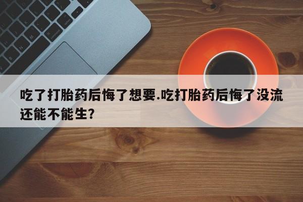打胎药微信购买官方正品吃了打胎药后悔了想要.吃打胎药后悔了没流还能不能生？