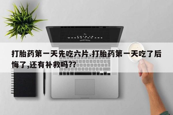打胎药微信购买官方正品打胎药第一天先吃六片.打胎药第一天吃了后悔了,还有补救吗?？