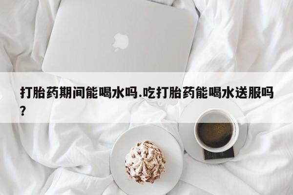 打胎药微信购买官方正品打胎药期间能喝水吗.吃打胎药能喝水送服吗？