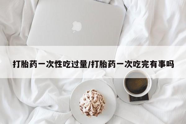 打胎药微信购买官方正品打胎药一次性吃过量/打胎药一次吃完有事吗