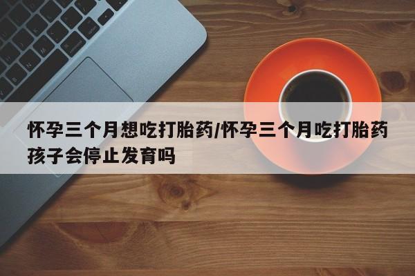 打胎药微信购买官方正品怀孕三个月想吃打胎药/怀孕三个月吃打胎药孩子会停止发育吗