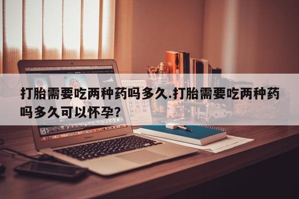 打胎药微信购买官方正品打胎需要吃两种药吗多久.打胎需要吃两种药吗多久可以怀孕？