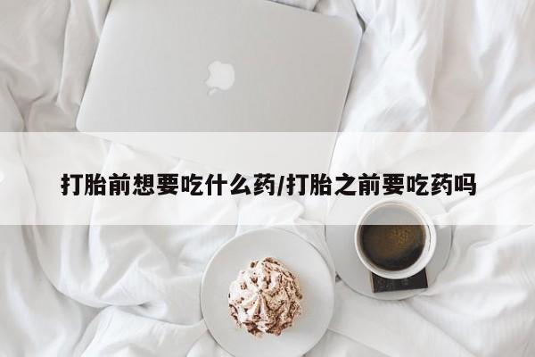打胎药微信购买官方正品打胎前想要吃什么药/打胎之前要吃药吗