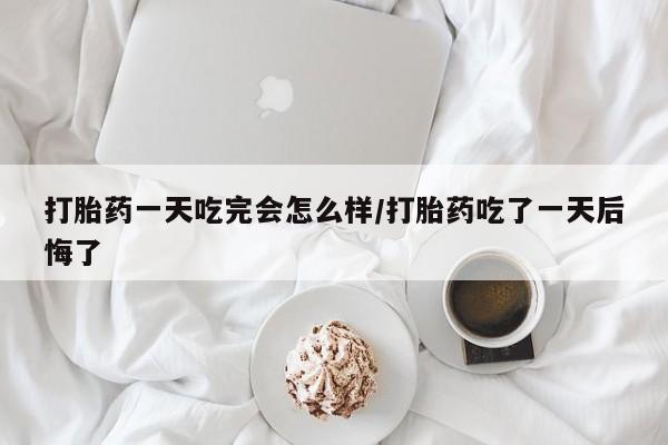 打胎药微信购买官方正品打胎药一天吃完会怎么样/打胎药吃了一天后悔了