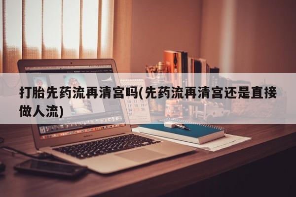 打胎药微信购买官方正品打胎先药流再清宫吗(先药流再清宫还是直接做人流)
