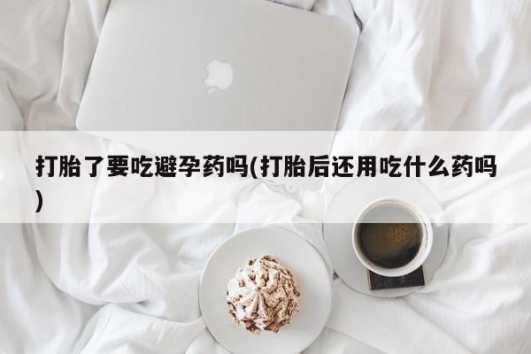打胎药微信购买官方正品打胎了要吃避孕药吗(打胎后还用吃什么药吗)