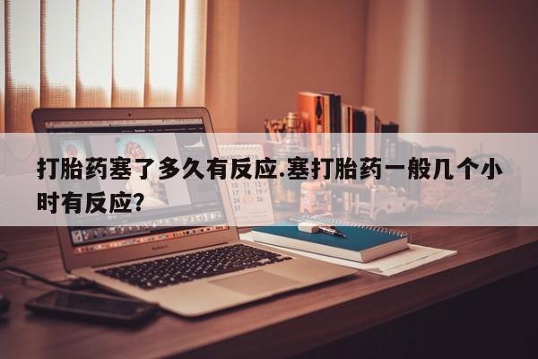 打胎药微信购买官方正品打胎药塞了多久有反应.塞打胎药一般几个小时有反应？