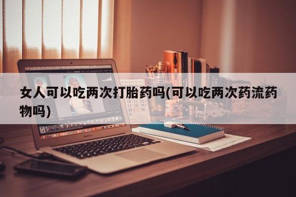 打胎药微信购买官方正品女人可以吃两次打胎药吗(可以吃两次药流药物吗)