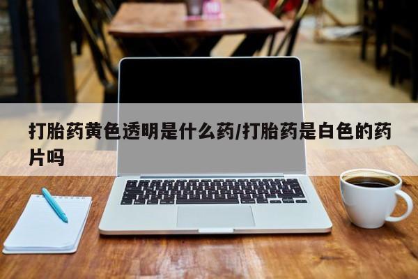 打胎药微信购买官方正品打胎药黄色透明是什么药/打胎药是白色的药片吗