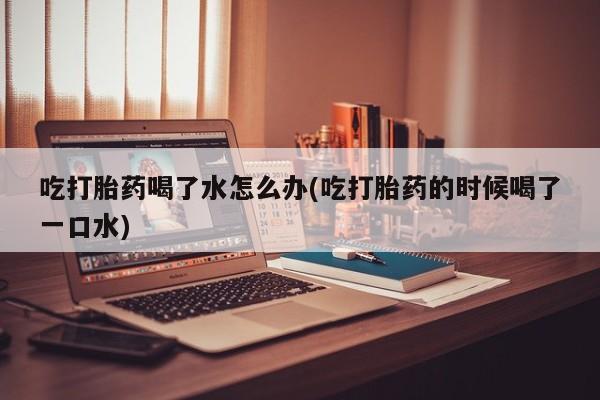 打胎药微信购买官方正品吃打胎药喝了水怎么办(吃打胎药的时候喝了一口水)