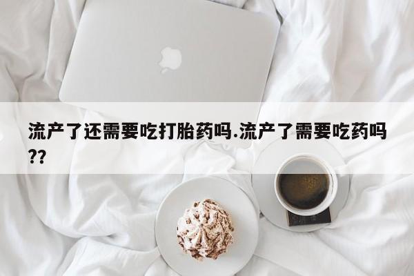 打胎药微信购买官方正品流产了还需要吃打胎药吗.流产了需要吃药吗?？