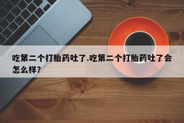打胎药微信购买官方正品吃第二个打胎药吐了.吃第二个打胎药吐了会怎么样？