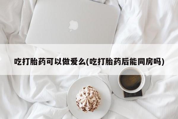 打胎药微信购买官方正品吃打胎药可以做爱么(吃打胎药后能同房吗)
