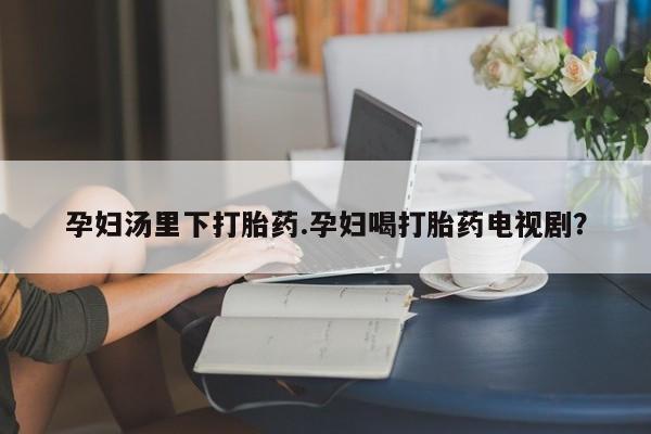 打胎药微信购买官方正品孕妇汤里下打胎药.孕妇喝打胎药电视剧？