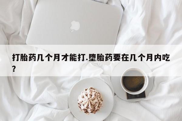 打胎药微信购买官方正品打胎药几个月才能打.堕胎药要在几个月内吃？