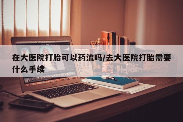 打胎药微信购买官方正品在大医院打胎可以药流吗/去大医院打胎需要什么手续