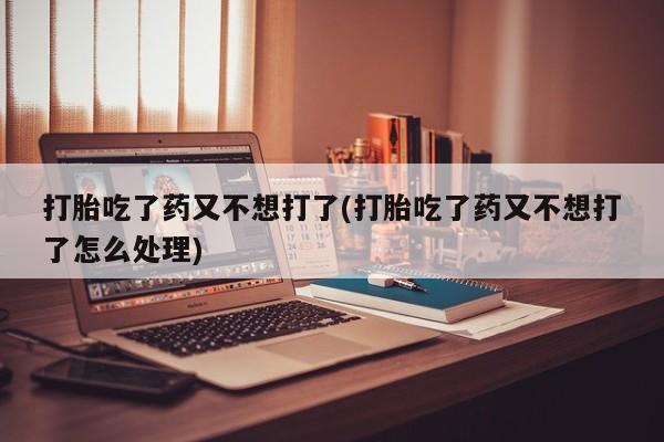 打胎药微信购买官方正品打胎吃了药又不想打了(打胎吃了药又不想打了怎么处理)