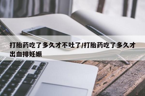 打胎药微信购买官方正品打胎药吃了多久才不吐了/打胎药吃了多久才出血排妊娠
