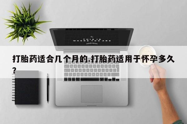打胎药微信购买官方正品打胎药适合几个月的.打胎药适用于怀孕多久？