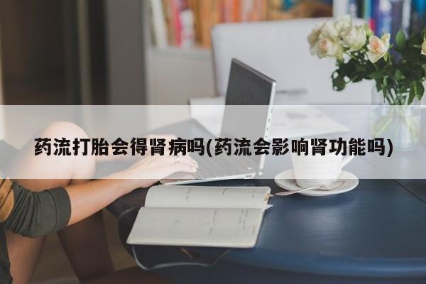 打胎药微信购买官方正品药流打胎会得肾病吗(药流会影响肾功能吗)