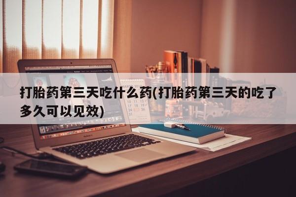 打胎药微信购买官方正品打胎药第三天吃什么药(打胎药第三天的吃了多久可以见效)