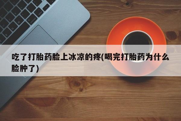 打胎药微信购买官方正品吃了打胎药脸上冰凉的疼(喝完打胎药为什么脸肿了)