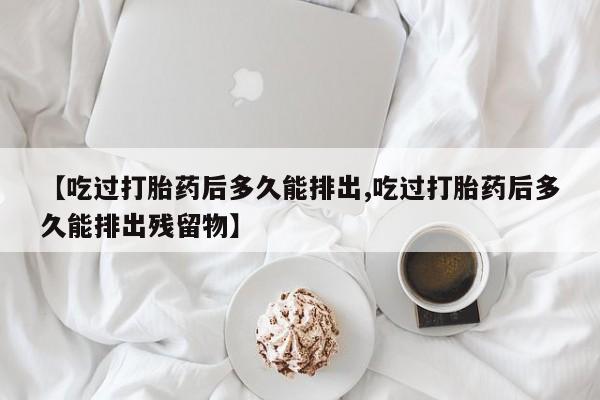 打胎药微信购买官方正品【吃过打胎药后多久能排出,吃过打胎药后多久能排出残留物】