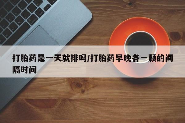 打胎药微信购买官方正品打胎药是一天就排吗/打胎药早晚各一颗的间隔时间