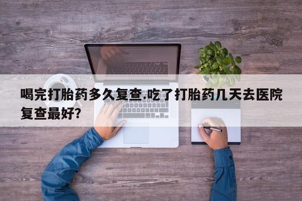 打胎药微信购买官方正品喝完打胎药多久复查.吃了打胎药几天去医院复查最好？