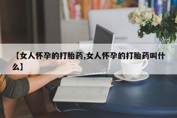 打胎药微信购买官方正品【女人怀孕的打胎药,女人怀孕的打胎药叫什么】