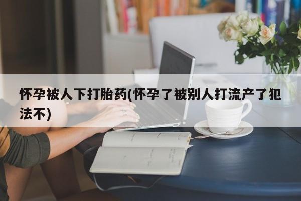 打胎药微信购买官方正品怀孕被人下打胎药(怀孕了被别人打流产了犯法不)