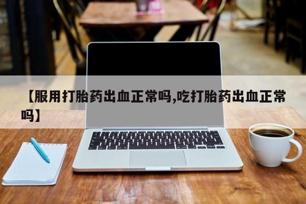 打胎药微信购买官方正品【服用打胎药出血正常吗,吃打胎药出血正常吗】