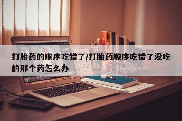 打胎药微信购买官方正品打胎药的顺序吃错了/打胎药顺序吃错了没吃的那个药怎么办