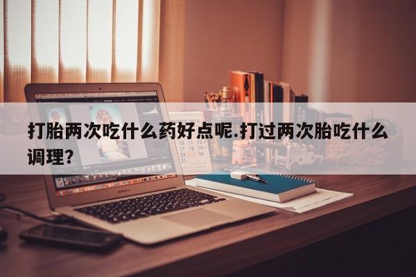 打胎药微信购买官方正品打胎两次吃什么药好点呢.打过两次胎吃什么调理？