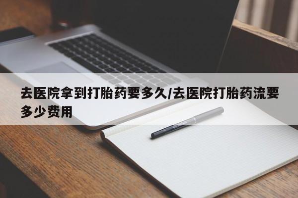打胎药微信购买官方正品去医院拿到打胎药要多久/去医院打胎药流要多少费用