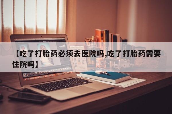 打胎药微信购买官方正品【吃了打胎药必须去医院吗,吃了打胎药需要住院吗】