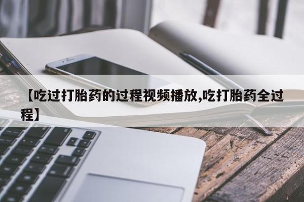 打胎药微信购买官方正品【吃过打胎药的过程视频播放,吃打胎药全过程】