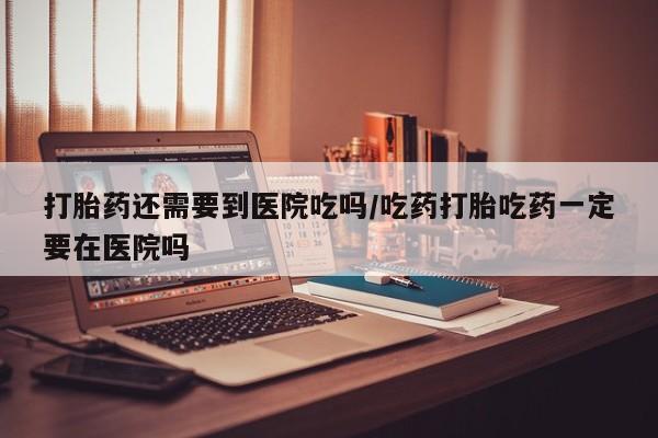 打胎药微信购买官方正品打胎药还需要到医院吃吗/吃药打胎吃药一定要在医院吗