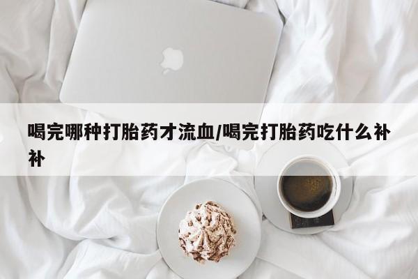 打胎药微信购买官方正品喝完哪种打胎药才流血/喝完打胎药吃什么补补