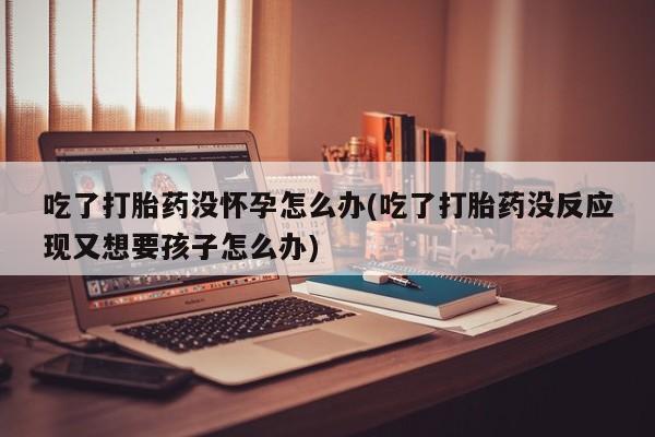 打胎药微信购买官方正品吃了打胎药没怀孕怎么办(吃了打胎药没反应现又想要孩子怎么办)