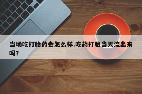 打胎药微信购买官方正品当场吃打胎药会怎么样.吃药打胎当天流出来吗？