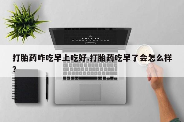 打胎药微信购买官方正品打胎药咋吃早上吃好.打胎药吃早了会怎么样？